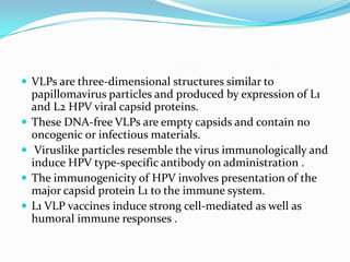  VLPs are three-dimensional structures similar to
    papillomavirus particles and produced by expression of L1
    and L2 HPV viral capsid proteins.
   These DNA-free VLPs are empty capsids and contain no
    oncogenic or infectious materials.
    Viruslike particles resemble the virus immunologically and
    induce HPV type-specific antibody on administration .
   The immunogenicity of HPV involves presentation of the
    major capsid protein L1 to the immune system.
   L1 VLP vaccines induce strong cell-mediated as well as
    humoral immune responses .
 