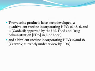  Two vaccine products have been developed, a
  quadrivalent vaccine incorporating HPVs 16, 18, 6, and
  11 (Gardasil; approved by the U.S. Food and Drug
  Administration [FDA] in June 2006)
 and a bivalent vaccine incorporating HPVs 16 and 18
  (Cervarix; currently under review by FDA).
 