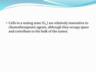  Cells in a resting state (G0) are relatively insensitive to
  chemotherapeutic agents, although they occupy space
  and contribute to the bulk of the tumor.
 
