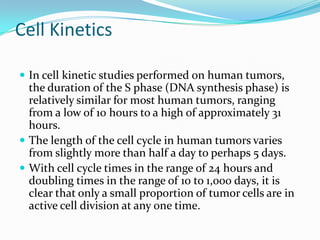 Cell Kinetics

 In cell kinetic studies performed on human tumors,
  the duration of the S phase (DNA synthesis phase) is
  relatively similar for most human tumors, ranging
  from a low of 10 hours to a high of approximately 31
  hours.
 The length of the cell cycle in human tumors varies
  from slightly more than half a day to perhaps 5 days.
 With cell cycle times in the range of 24 hours and
  doubling times in the range of 10 to 1,000 days, it is
  clear that only a small proportion of tumor cells are in
  active cell division at any one time.
 