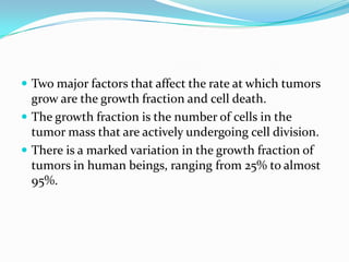  Two major factors that affect the rate at which tumors
  grow are the growth fraction and cell death.
 The growth fraction is the number of cells in the
  tumor mass that are actively undergoing cell division.
 There is a marked variation in the growth fraction of
  tumors in human beings, ranging from 25% to almost
  95%.
 