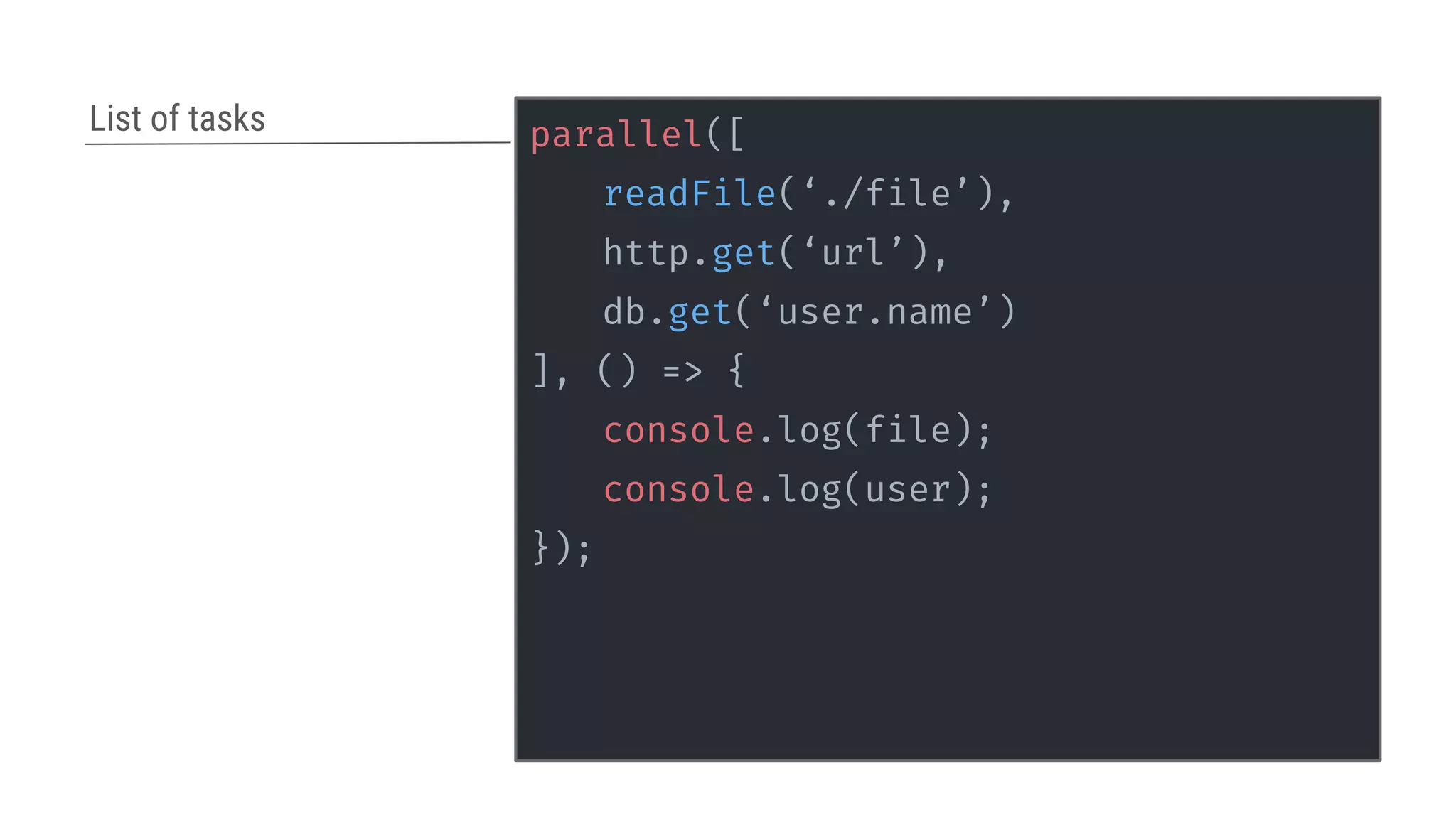 parallel([
readFile(‘./file’),
http.get(‘url’),
db.get(‘user.name’)
], () => {
console.log(file);
console.log(user);
});
List of tasks
 