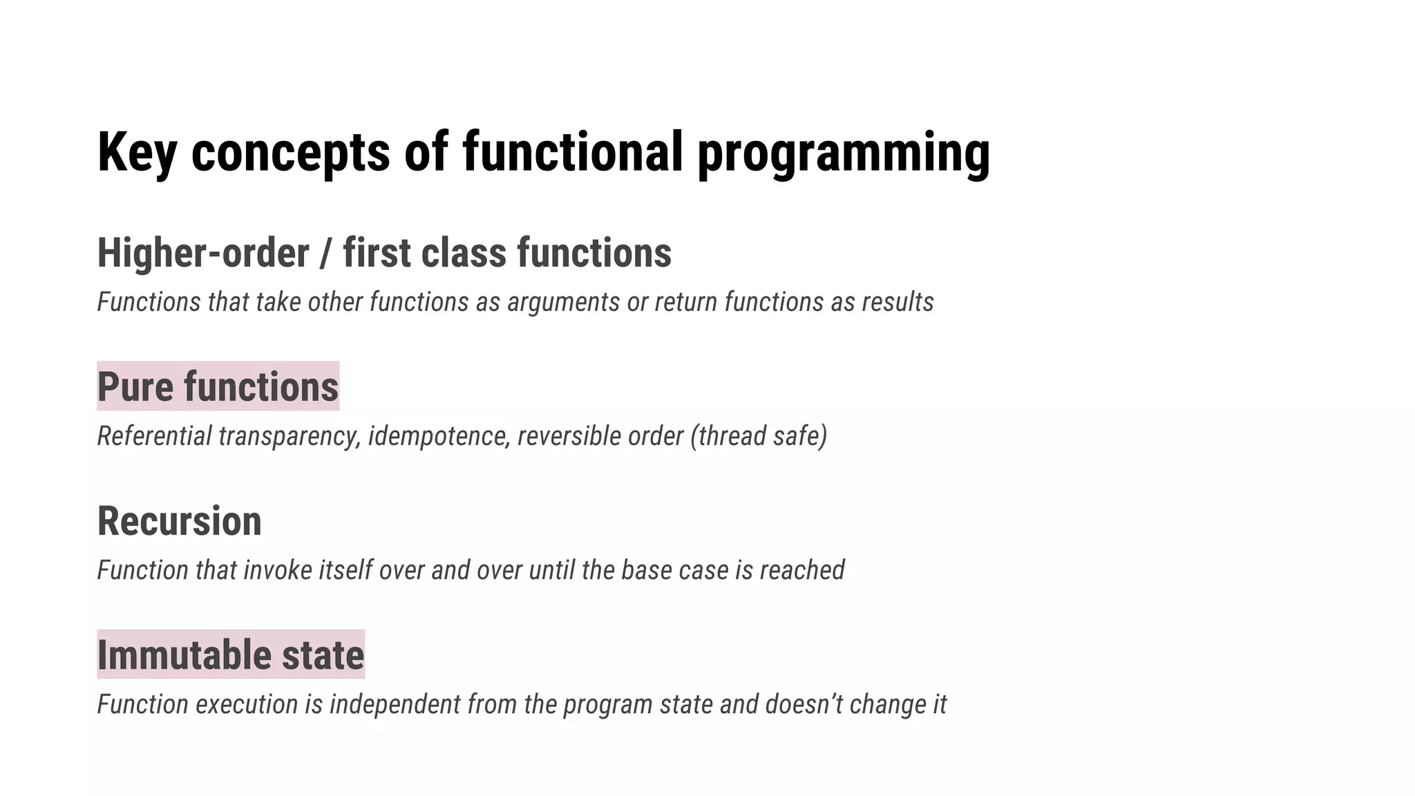 Key concepts of functional programming
Higher-order / first class functions
Functions that take other functions as arguments or return functions as results
Pure functions
Referential transparency, idempotence, reversible order (thread safe)
Recursion
Function that invoke itself over and over until the base case is reached
Immutable state
Function execution is independent from the program state and doesn’t change it
 