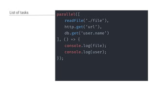 parallel([
readFile(‘./file’),
http.get(‘url’),
db.get(‘user.name’)
], () => {
console.log(file);
console.log(user);
});
List of tasks
 