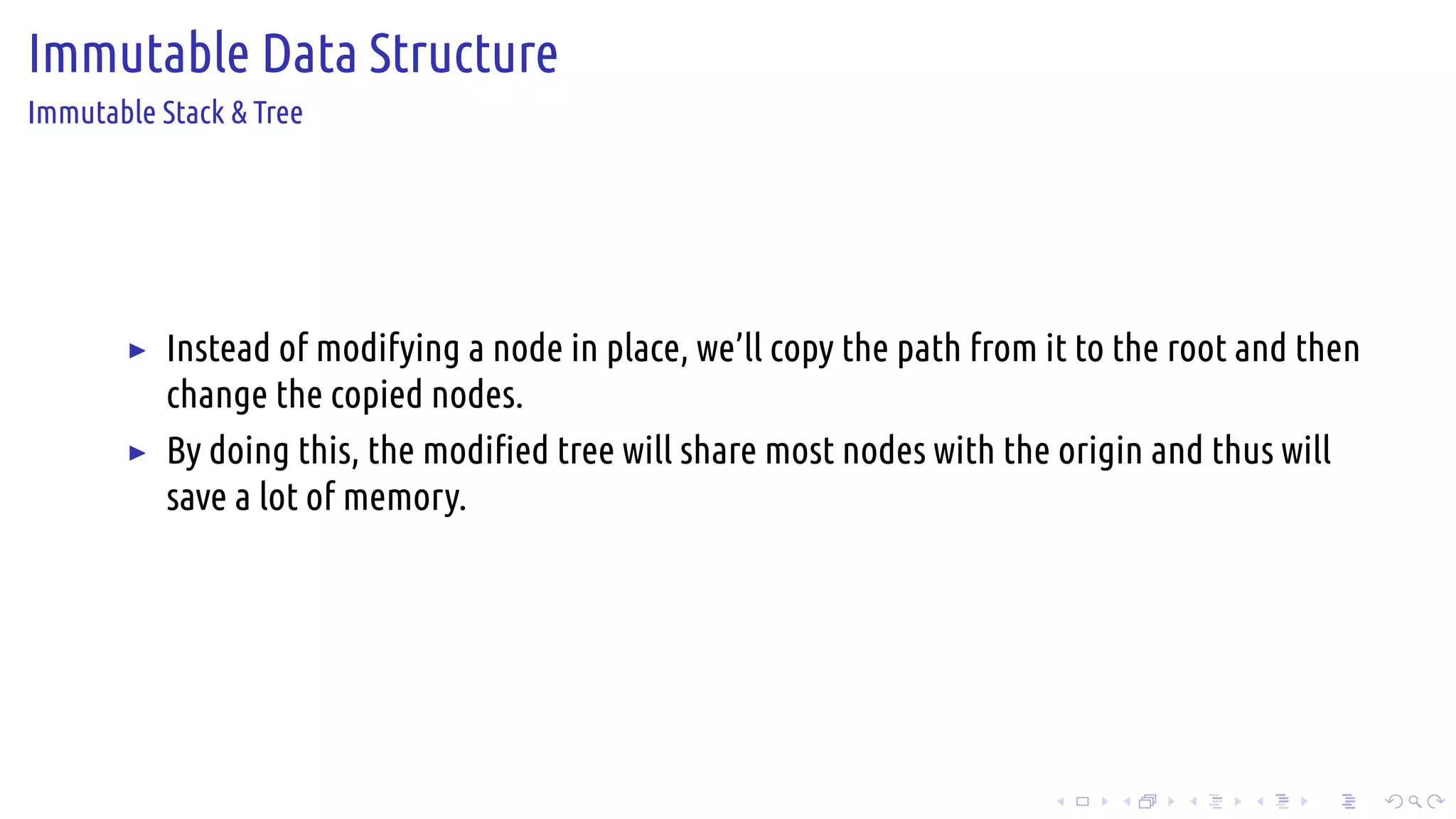 .
.
.
.
.
.
.
.
.
.
.
.
.
.
.
.
.
.
.
.
.
.
.
.
.
.
.
.
.
.
.
.
.
.
.
.
.
.
.
.
Immutable Data Structure
Immutable Stack & Tree
▶ Instead of modifying a node in place, we’ll copy the path from it to the root and then
change the copied nodes.
▶ By doing this, the modified tree will share most nodes with the origin and thus will
save a lot of memory.
 