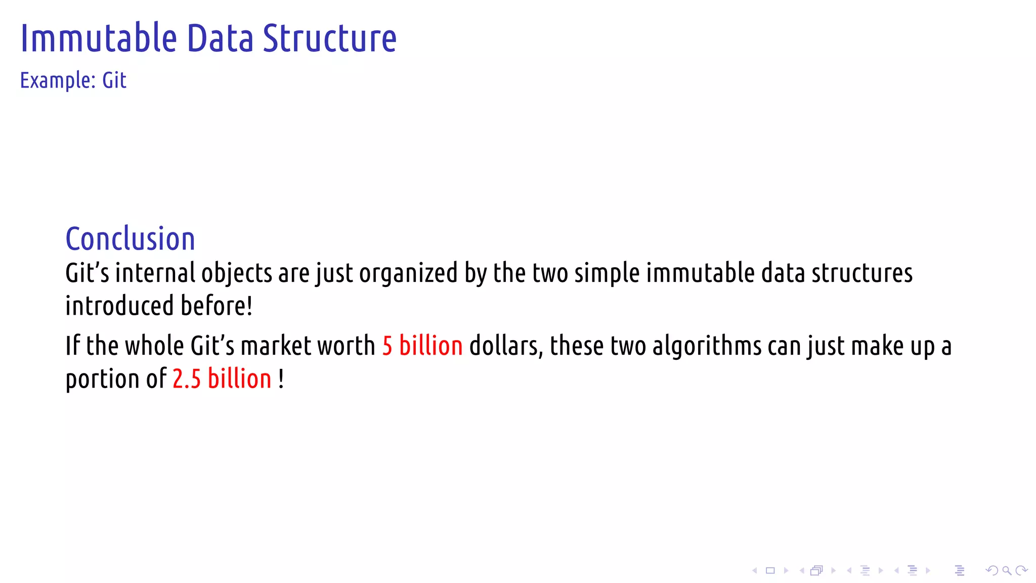 .
.
.
.
.
.
.
.
.
.
.
.
.
.
.
.
.
.
.
.
.
.
.
.
.
.
.
.
.
.
.
.
.
.
.
.
.
.
.
.
Immutable Data Structure
Example: Git
Conclusion
Git’s internal objects are just organized by the two simple immutable data structures
introduced before!
If the whole Git’s market worth 5 billion dollars, these two algorithms can just make up a
portion of 2.5 billion !
 
