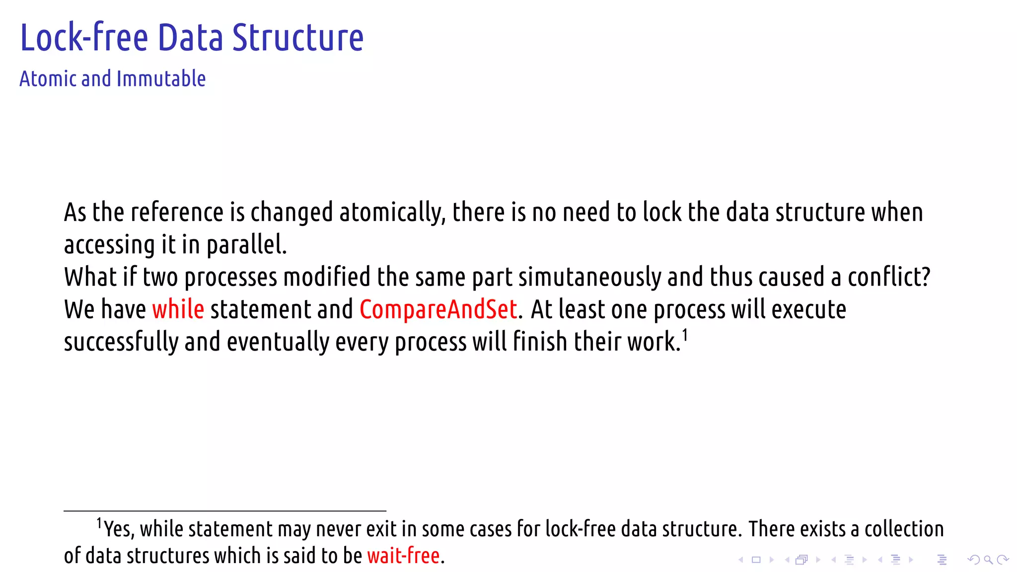 .
.
.
.
.
.
.
.
.
.
.
.
.
.
.
.
.
.
.
.
.
.
.
.
.
.
.
.
.
.
.
.
.
.
.
.
.
.
.
.
Lock-free Data Structure
Atomic and Immutable
As the reference is changed atomically, there is no need to lock the data structure when
accessing it in parallel.
What if two processes modified the same part simutaneously and thus caused a conflict?
We have while statement and CompareAndSet. At least one process will execute
successfully and eventually every process will finish their work.1
1
Yes, while statement may never exit in some cases for lock-free data structure. There exists a collection
of data structures which is said to be wait-free.
 