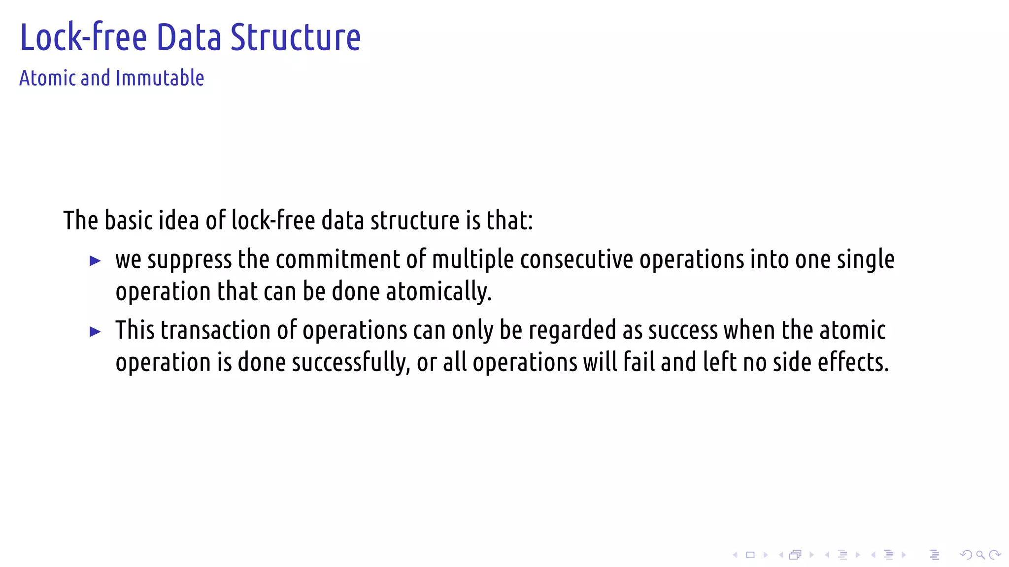 .
.
.
.
.
.
.
.
.
.
.
.
.
.
.
.
.
.
.
.
.
.
.
.
.
.
.
.
.
.
.
.
.
.
.
.
.
.
.
.
Lock-free Data Structure
Atomic and Immutable
The basic idea of lock-free data structure is that:
▶ we suppress the commitment of multiple consecutive operations into one single
operation that can be done atomically.
▶ This transaction of operations can only be regarded as success when the atomic
operation is done successfully, or all operations will fail and left no side effects.
 