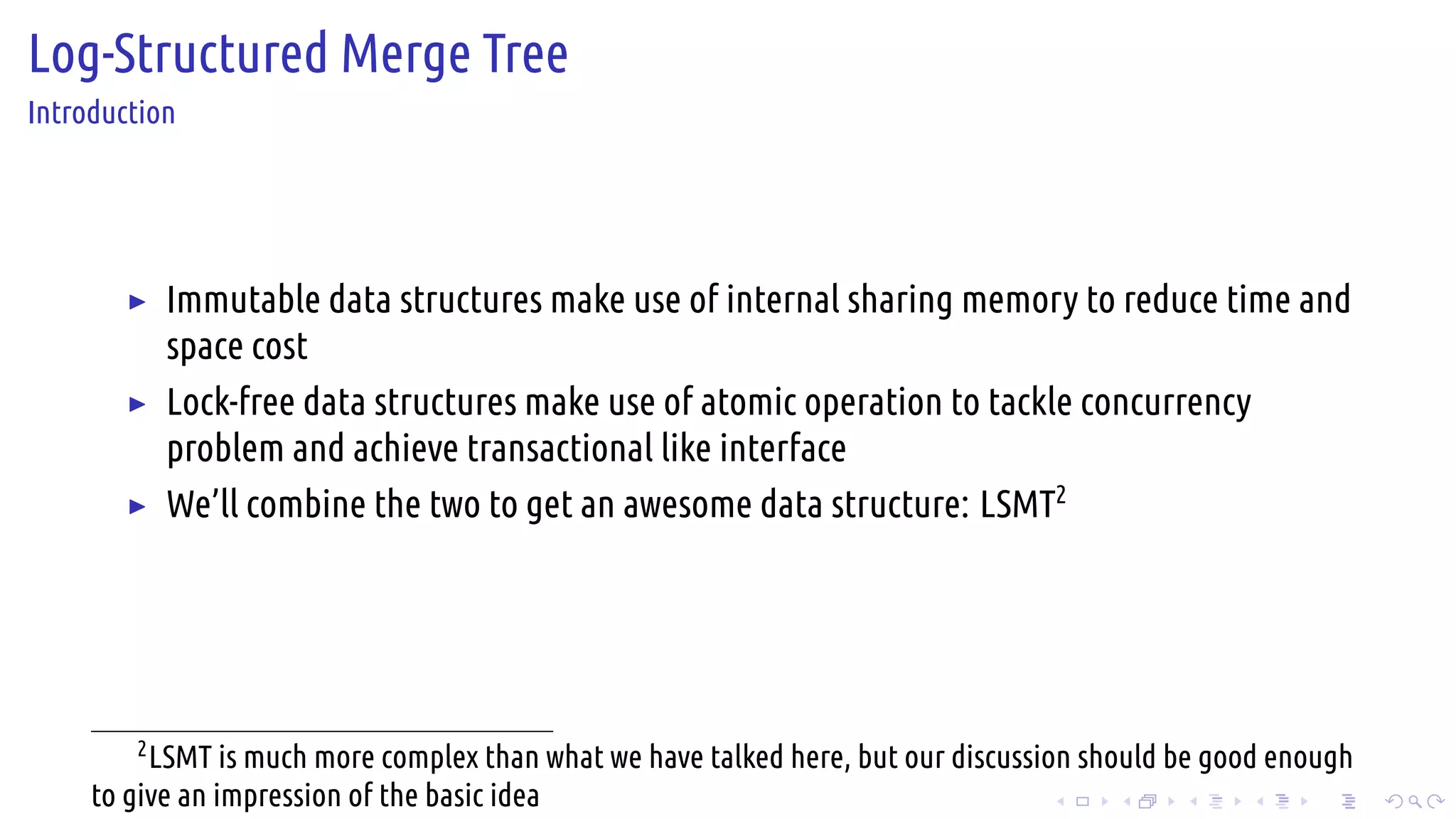 .
.
.
.
.
.
.
.
.
.
.
.
.
.
.
.
.
.
.
.
.
.
.
.
.
.
.
.
.
.
.
.
.
.
.
.
.
.
.
.
Log-Structured Merge Tree
Introduction
▶ Immutable data structures make use of internal sharing memory to reduce time and
space cost
▶ Lock-free data structures make use of atomic operation to tackle concurrency
problem and achieve transactional like interface
▶ We’ll combine the two to get an awesome data structure: LSMT2
2
LSMT is much more complex than what we have talked here, but our discussion should be good enough
to give an impression of the basic idea
 