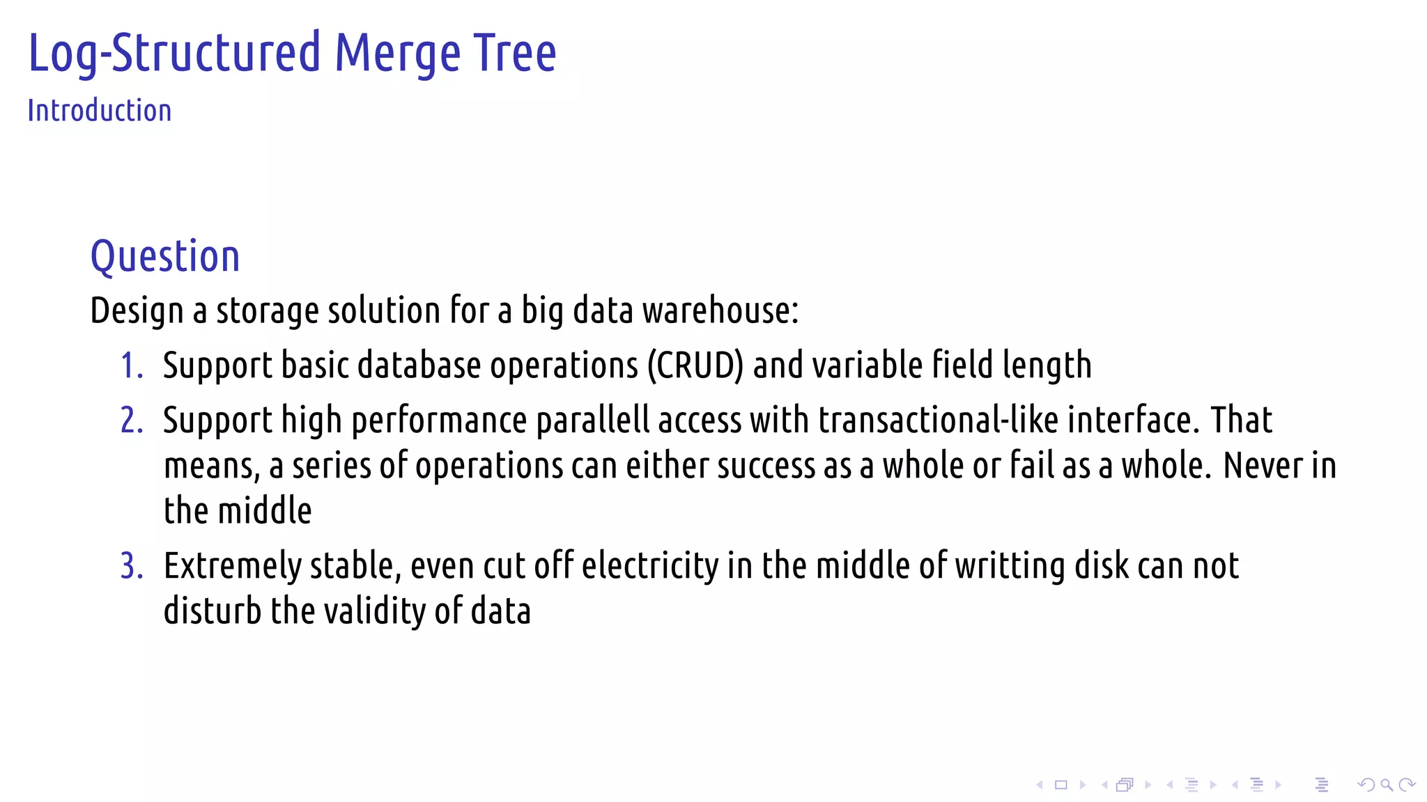 .
.
.
.
.
.
.
.
.
.
.
.
.
.
.
.
.
.
.
.
.
.
.
.
.
.
.
.
.
.
.
.
.
.
.
.
.
.
.
.
Log-Structured Merge Tree
Introduction
Question
Design a storage solution for a big data warehouse:
1. Support basic database operations (CRUD) and variable field length
2. Support high performance parallell access with transactional-like interface. That
means, a series of operations can either success as a whole or fail as a whole. Never in
the middle
3. Extremely stable, even cut off electricity in the middle of writting disk can not
disturb the validity of data
 