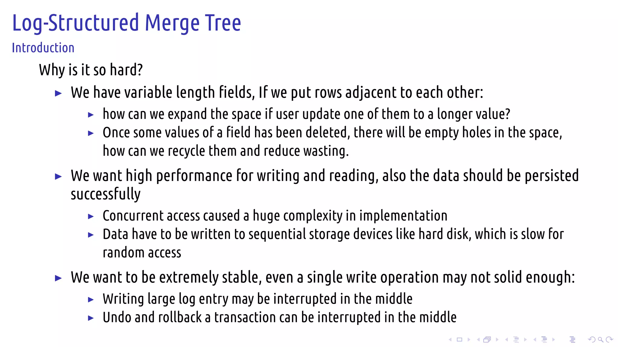 .
.
.
.
.
.
.
.
.
.
.
.
.
.
.
.
.
.
.
.
.
.
.
.
.
.
.
.
.
.
.
.
.
.
.
.
.
.
.
.
Log-Structured Merge Tree
Introduction
Why is it so hard?
▶ We have variable length fields, If we put rows adjacent to each other:
▶ how can we expand the space if user update one of them to a longer value?
▶ Once some values of a field has been deleted, there will be empty holes in the space,
how can we recycle them and reduce wasting.
▶ We want high performance for writing and reading, also the data should be persisted
successfully
▶ Concurrent access caused a huge complexity in implementation
▶ Data have to be written to sequential storage devices like hard disk, which is slow for
random access
▶ We want to be extremely stable, even a single write operation may not solid enough:
▶ Writing large log entry may be interrupted in the middle
▶ Undo and rollback a transaction can be interrupted in the middle
 
