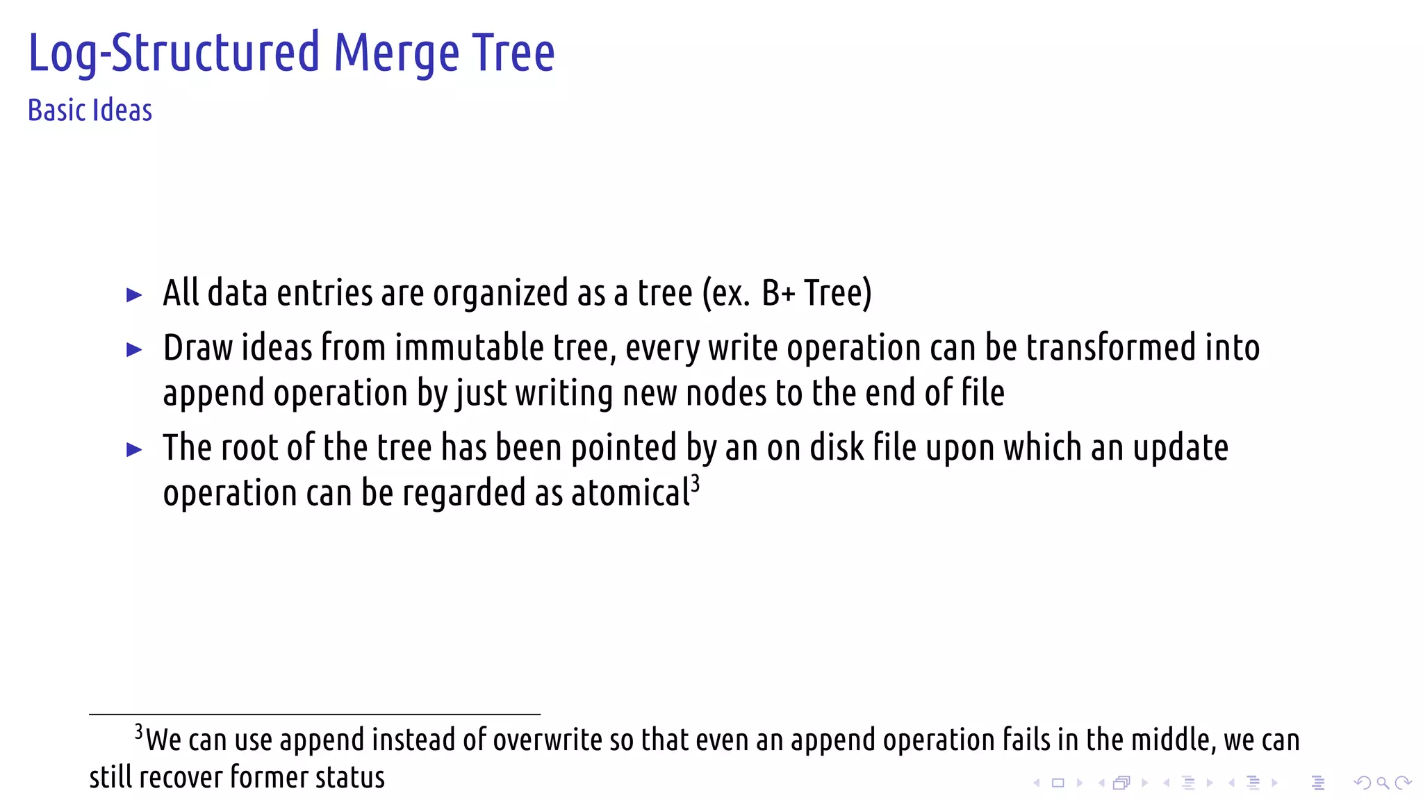 .
.
.
.
.
.
.
.
.
.
.
.
.
.
.
.
.
.
.
.
.
.
.
.
.
.
.
.
.
.
.
.
.
.
.
.
.
.
.
.
Log-Structured Merge Tree
Basic Ideas
▶ All data entries are organized as a tree (ex. B+ Tree)
▶ Draw ideas from immutable tree, every write operation can be transformed into
append operation by just writing new nodes to the end of file
▶ The root of the tree has been pointed by an on disk file upon which an update
operation can be regarded as atomical3
3
We can use append instead of overwrite so that even an append operation fails in the middle, we can
still recover former status
 