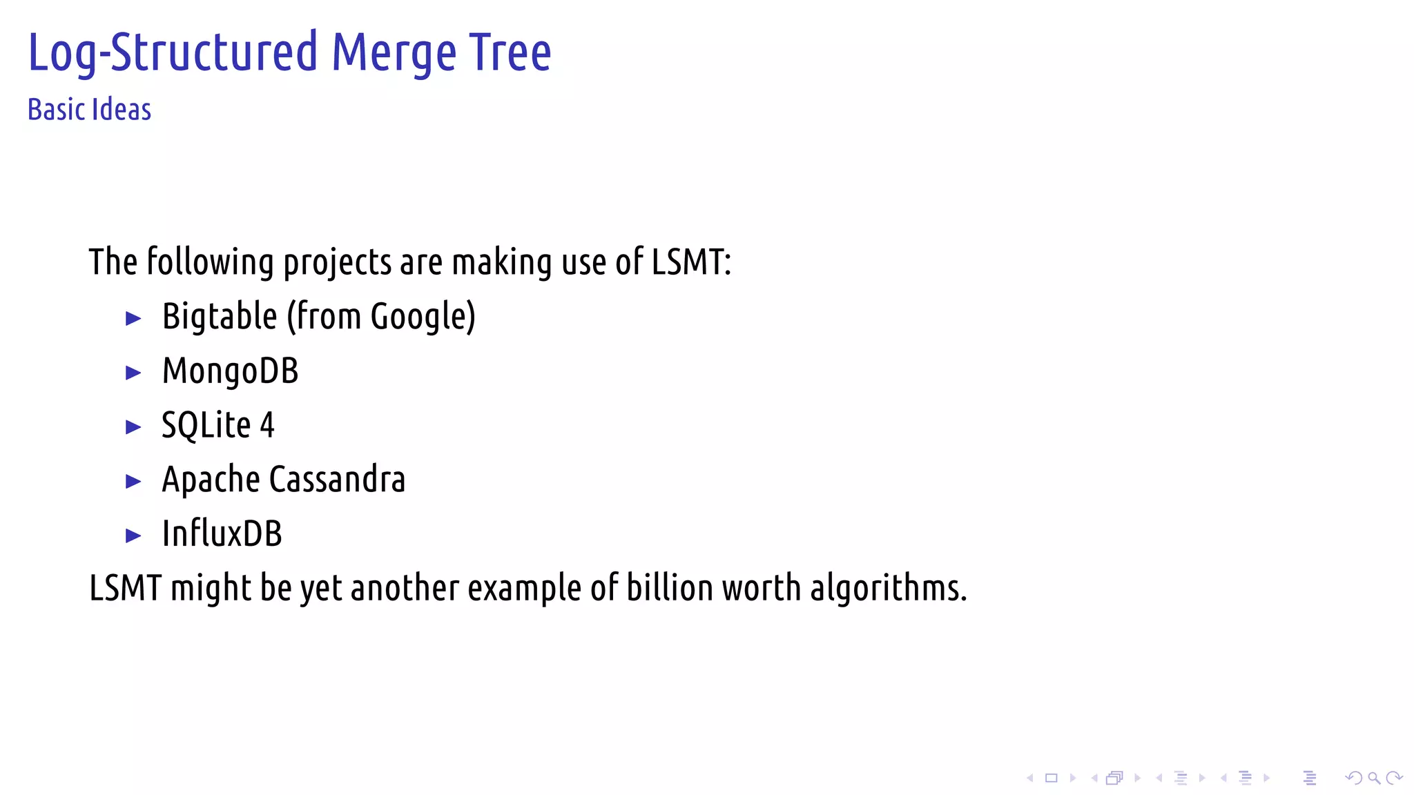 .
.
.
.
.
.
.
.
.
.
.
.
.
.
.
.
.
.
.
.
.
.
.
.
.
.
.
.
.
.
.
.
.
.
.
.
.
.
.
.
Log-Structured Merge Tree
Basic Ideas
The following projects are making use of LSMT:
▶ Bigtable (from Google)
▶ MongoDB
▶ SQLite 4
▶ Apache Cassandra
▶ InfluxDB
LSMT might be yet another example of billion worth algorithms.
 
