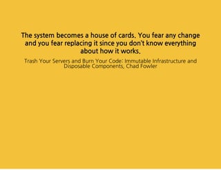 Thesystembecomesahouseofcards.Youfearanychange
andyoufearreplacingitsinceyoudon’tknoweverything
abouthowitworks.
TrashYourServersandBurnYourCode:ImmutableInfrastructureand
DisposableComponents,ChadFowler
 