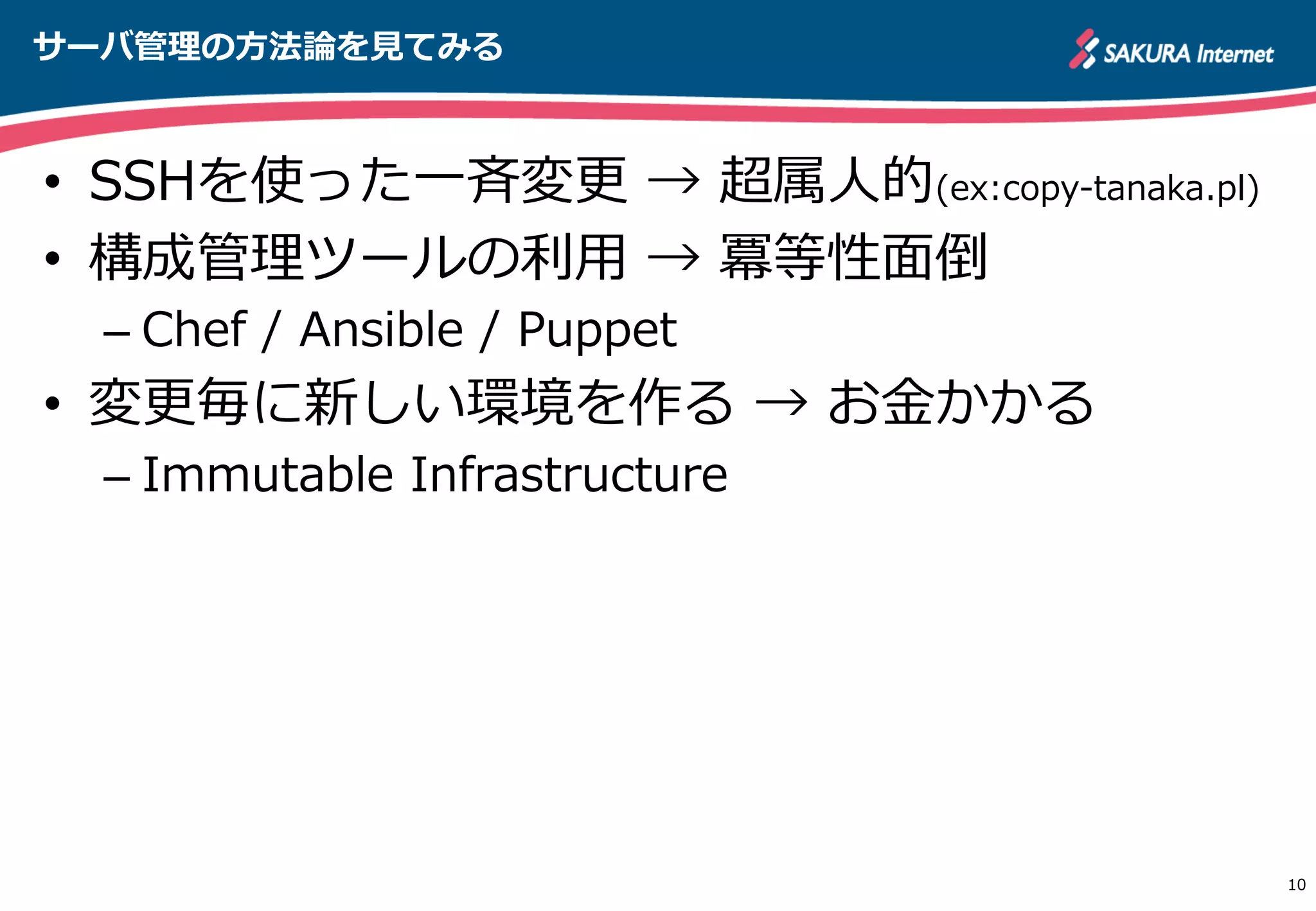 サーバ管理理の⽅方法論論を⾒見見てみる
10
•  SSHを使った⼀一⻫斉変更更  →  超属⼈人的(ex:copy-‐‑‒tanaka.pl)
•  構成管理理ツールの利利⽤用  →  冪等性⾯面倒
– Chef  /  Ansible  /  Puppet
•  変更更毎に新しい環境を作る  →  お⾦金金かかる
– Immutable  Infrastructure
http://apache.jp
 