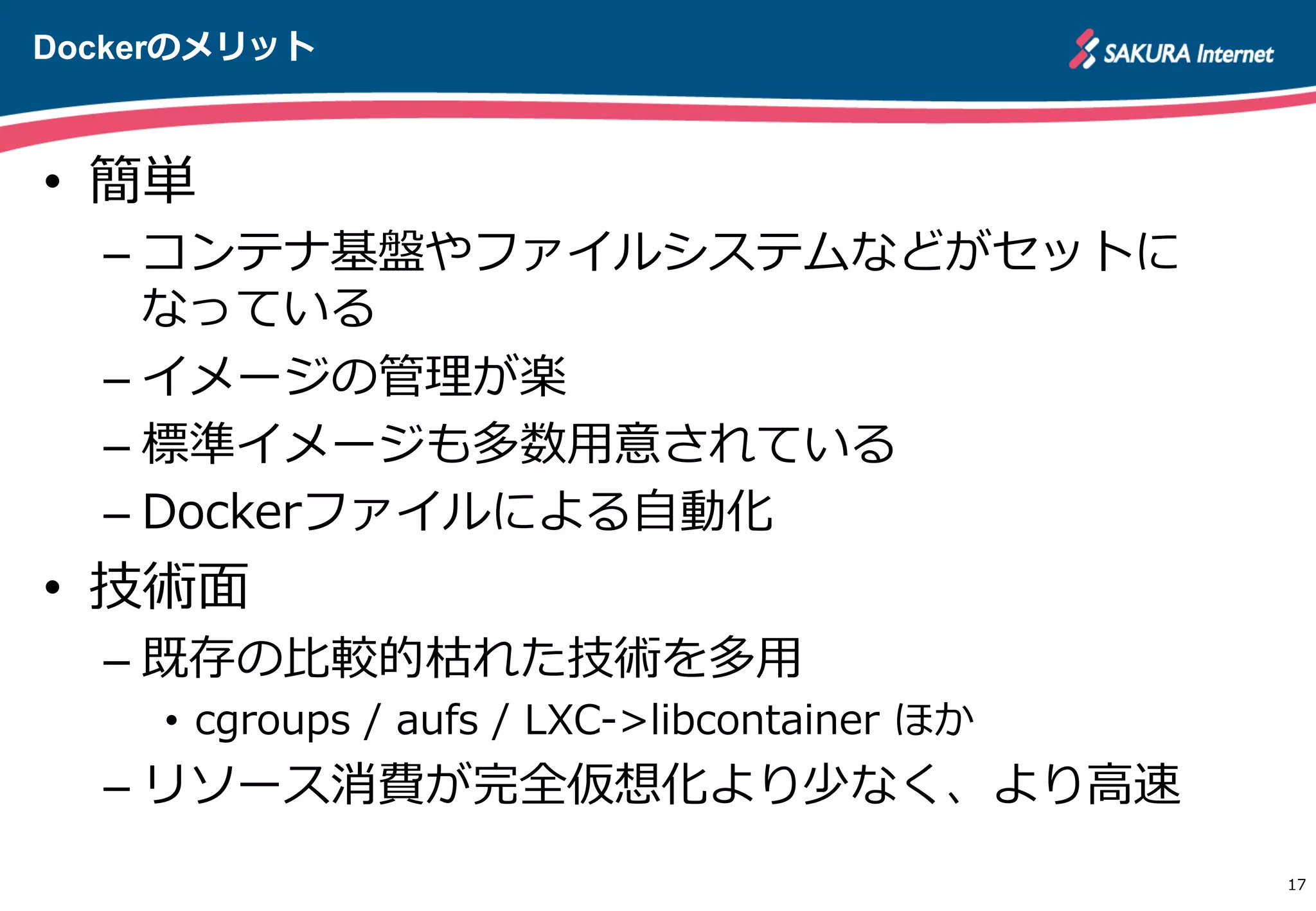 Dockerのメリット
17
•  簡単
– コンテナ基盤やファイルシステムなどがセットに
なっている
– イメージの管理理が楽
– 標準イメージも多数⽤用意されている
– Dockerファイルによる⾃自動化
•  技術⾯面
– 既存の⽐比較的枯れた技術を多⽤用
•  cgroups  /  aufs  /  LXC-‐‑‒>libcontainer  ほか
– リソース消費が完全仮想化より少なく、より⾼高速
 