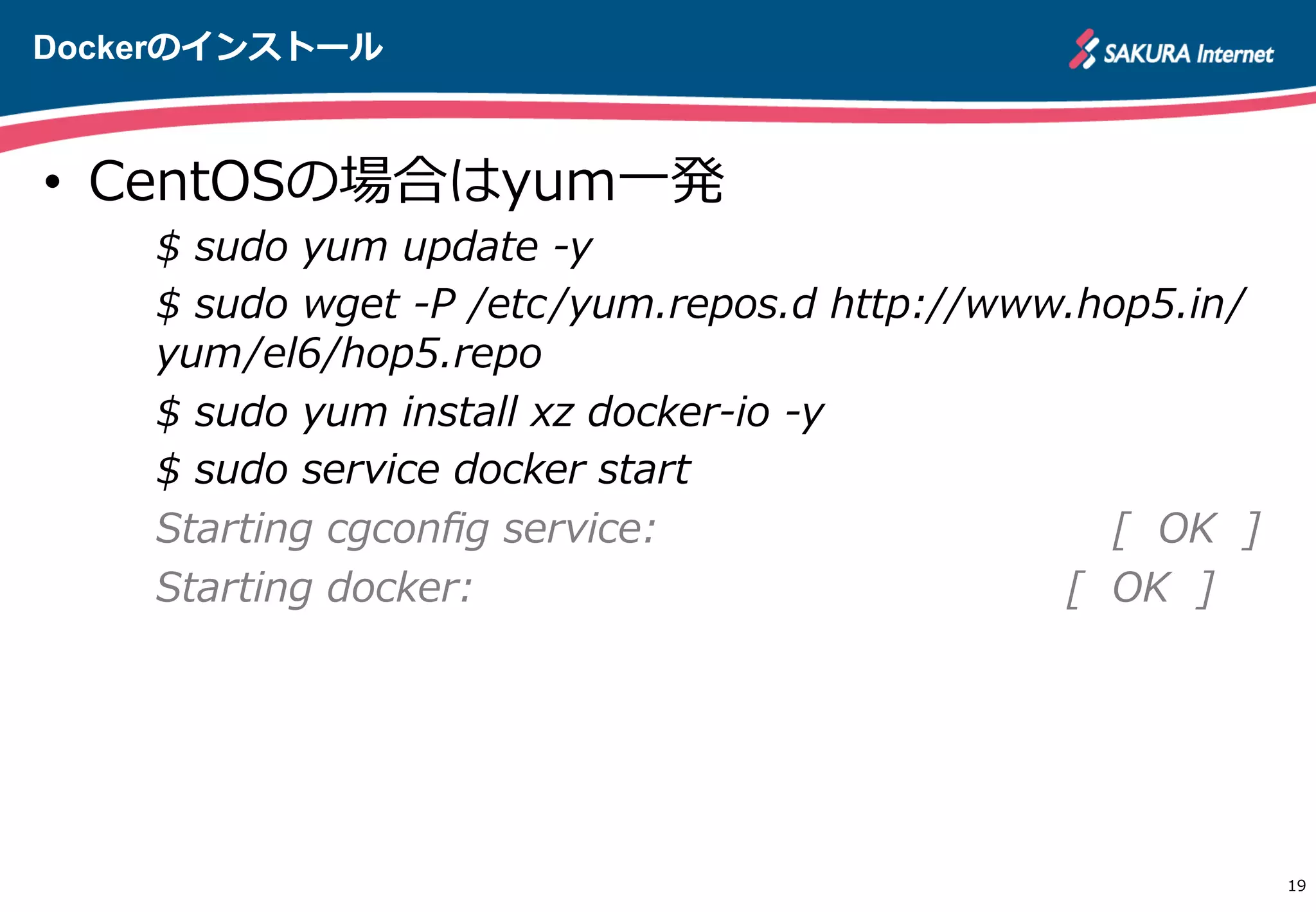 Dockerのインストール
19
•  CentOSの場合はyum⼀一発
$  sudo  yum  update  -‐‑‒y
$  sudo  wget  -‐‑‒P  /etc/yum.repos.d  http://www.hop5.in/
yum/el6/hop5.repo
$  sudo  yum  install  xz  docker-‐‑‒io  -‐‑‒y
$  sudo  service  docker  start
Starting  cgconﬁg  service:                                                                  [    OK    ]
Starting  docker:                                                                                      [    OK    ]
http://apache.jp
 