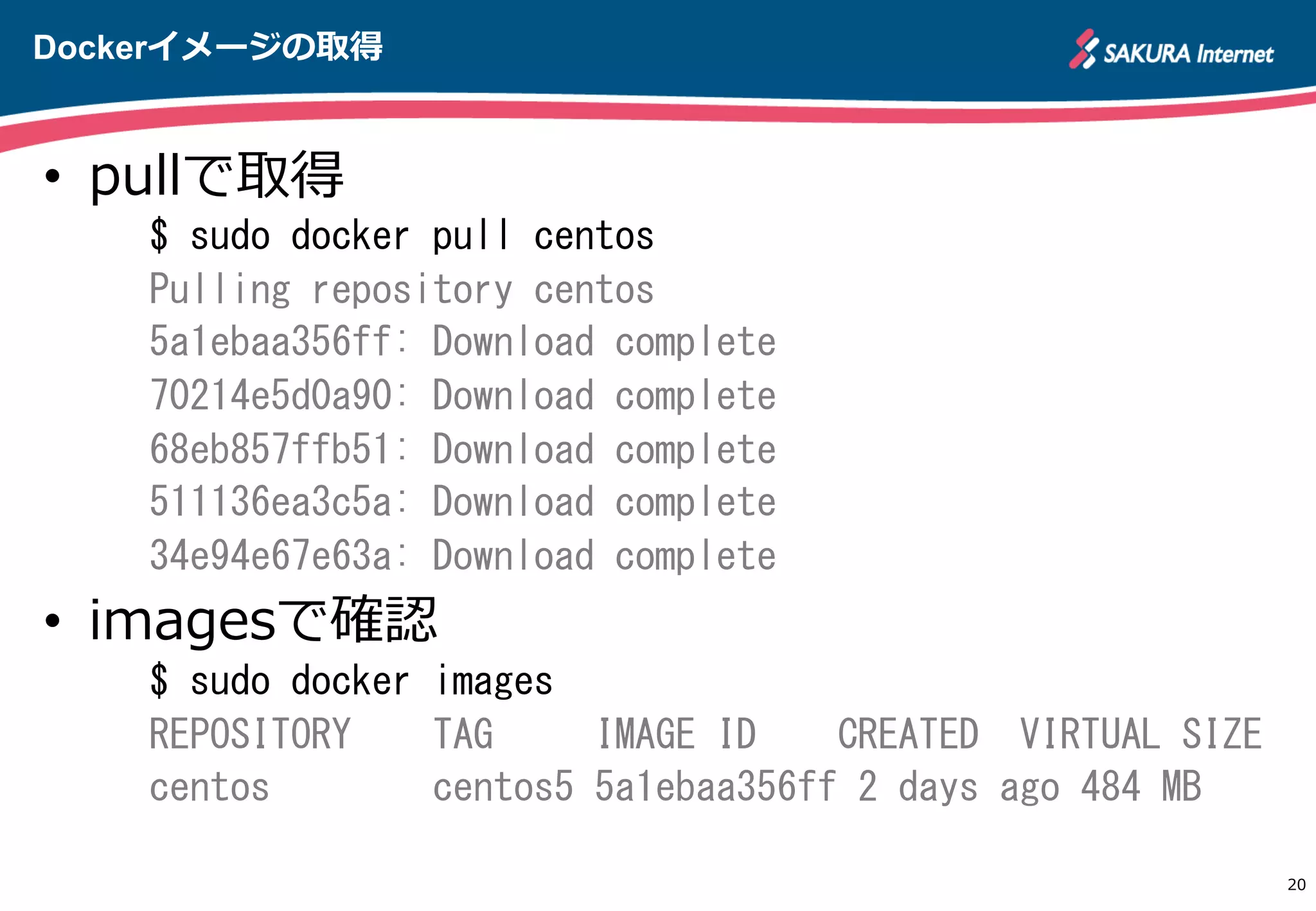 Dockerイメージの取得
20
•  pullで取得
$	
 sudo	
 docker	
 pull	
 centos	
 
Pulling	
 repository	
 centos	
 
5a1ebaa356ff:	
 Download	
 complete	
 
70214e5d0a90:	
 Download	
 complete	
 
68eb857ffb51:	
 Download	
 complete	
 
511136ea3c5a:	
 Download	
 complete	
 
34e94e67e63a:	
 Download	
 complete	
 
•  imagesで確認
$	
 sudo	
 docker	
 images	
 
REPOSITORY	
 	
 	
 	
 TAG	
 	
 	
 	
 	
 IMAGE	
 ID	
 	
 	
 	
 CREATED	
 	
 VIRTUAL	
 SIZE	
 
centos	
 	
 	
 	
 	
 	
 	
 	
 centos5	
 5a1ebaa356ff	
 2	
 days	
 ago	
 484	
 MB	
 
http://apache.jp
 