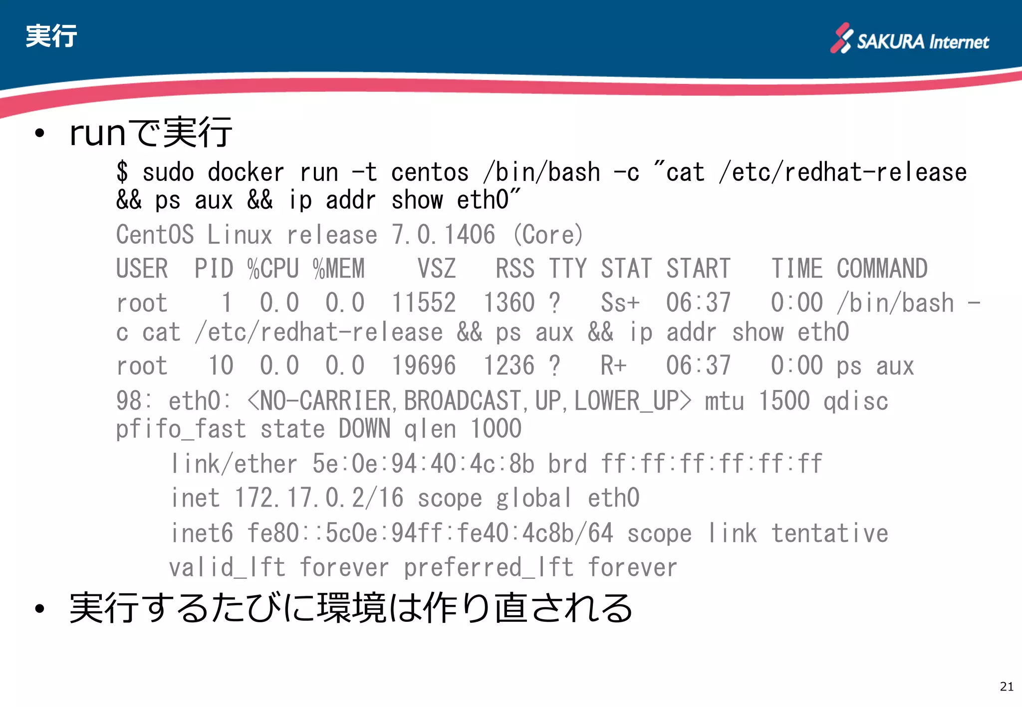 実⾏行行
21
•  runで実⾏行行
$	
 sudo	
 docker	
 run	
 -t	
 centos	
 /bin/bash	
 -c	
 "cat	
 /etc/redhat-release	
 
&&	
 ps	
 aux	
 &&	
 ip	
 addr	
 show	
 eth0"	
 
CentOS	
 Linux	
 release	
 7.0.1406	
 (Core)	
 
USER	
 	
 PID	
 %CPU	
 %MEM	
 	
 	
 	
 VSZ	
 	
 	
 RSS	
 TTY	
 STAT	
 START	
 	
 	
 TIME	
 COMMAND	
 
root	
 	
 	
 	
 1	
 	
 0.0	
 	
 0.0	
 	
 11552	
 	
 1360	
 ?	
 	
 	
 Ss+	
 	
 06:37	
 	
 	
 0:00	
 /bin/bash	
 -
c	
 cat	
 /etc/redhat-release	
 &&	
 ps	
 aux	
 &&	
 ip	
 addr	
 show	
 eth0	
 
root	
 	
 	
 10	
 	
 0.0	
 	
 0.0	
 	
 19696	
 	
 1236	
 ?	
 	
 	
 R+	
 	
 	
 06:37	
 	
 	
 0:00	
 ps	
 aux	
 
98:	
 eth0:	
 <NO-CARRIER,BROADCAST,UP,LOWER_UP>	
 mtu	
 1500	
 qdisc	
 
pfifo_fast	
 state	
 DOWN	
 qlen	
 1000	
 
	
 	
 	
 	
 link/ether	
 5e:0e:94:40:4c:8b	
 brd	
 ff:ff:ff:ff:ff:ff	
 
	
 	
 	
 	
 inet	
 172.17.0.2/16	
 scope	
 global	
 eth0	
 
	
 	
 	
 	
 inet6	
 fe80::5c0e:94ff:fe40:4c8b/64	
 scope	
 link	
 tentative	
 
	
 	
 	
 	
 valid_lft	
 forever	
 preferred_lft	
 forever	
 
•  実⾏行行するたびに環境は作り直される
http://apache.jp
 