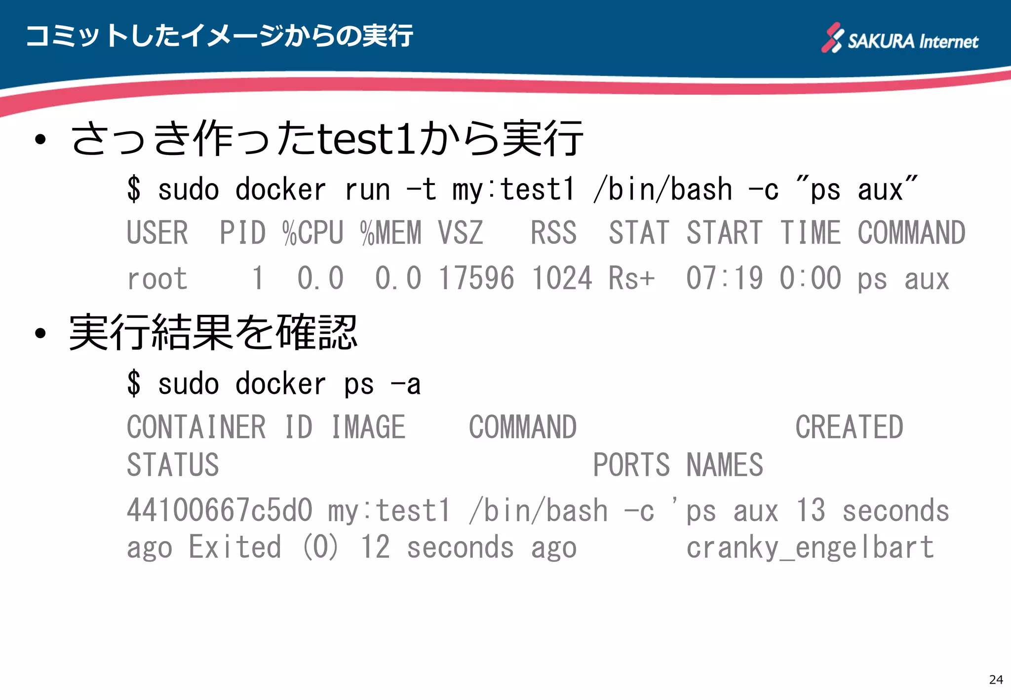コミットしたイメージからの実⾏行行
24
•  さっき作ったtest1から実⾏行行
$	
 sudo	
 docker	
 run	
 -t	
 my:test1	
 /bin/bash	
 -c	
 "ps	
 aux"	
 
USER	
 	
 PID	
 %CPU	
 %MEM	
 VSZ	
 	
 	
 RSS	
 	
 STAT	
 START	
 TIME	
 COMMAND	
 
root	
 	
 	
 	
 1	
 	
 0.0	
 	
 0.0	
 17596	
 1024	
 Rs+	
 	
 07:19	
 0:00	
 ps	
 aux	
 
•  実⾏行行結果を確認
$	
 sudo	
 docker	
 ps	
 -a	
 
CONTAINER	
 ID	
 IMAGE	
 	
 	
 	
 COMMAND	
 	
 	
 	
 	
 	
 	
 	
 	
 	
 	
 	
 	
 	
 CREATED	
 	
 	
 	
 	
 	
 	
 
STATUS	
 	
 	
 	
 	
 	
 	
 	
 	
 	
 	
 	
 	
 	
 	
 	
 	
 	
 	
 	
 	
 	
 	
 	
 PORTS	
 NAMES	
 
44100667c5d0	
 my:test1	
 /bin/bash	
 -c	
 'ps	
 aux	
 13	
 seconds	
 
ago	
 Exited	
 (0)	
 12	
 seconds	
 ago	
 	
 	
 	
 	
 	
 	
 cranky_engelbart	
 
 