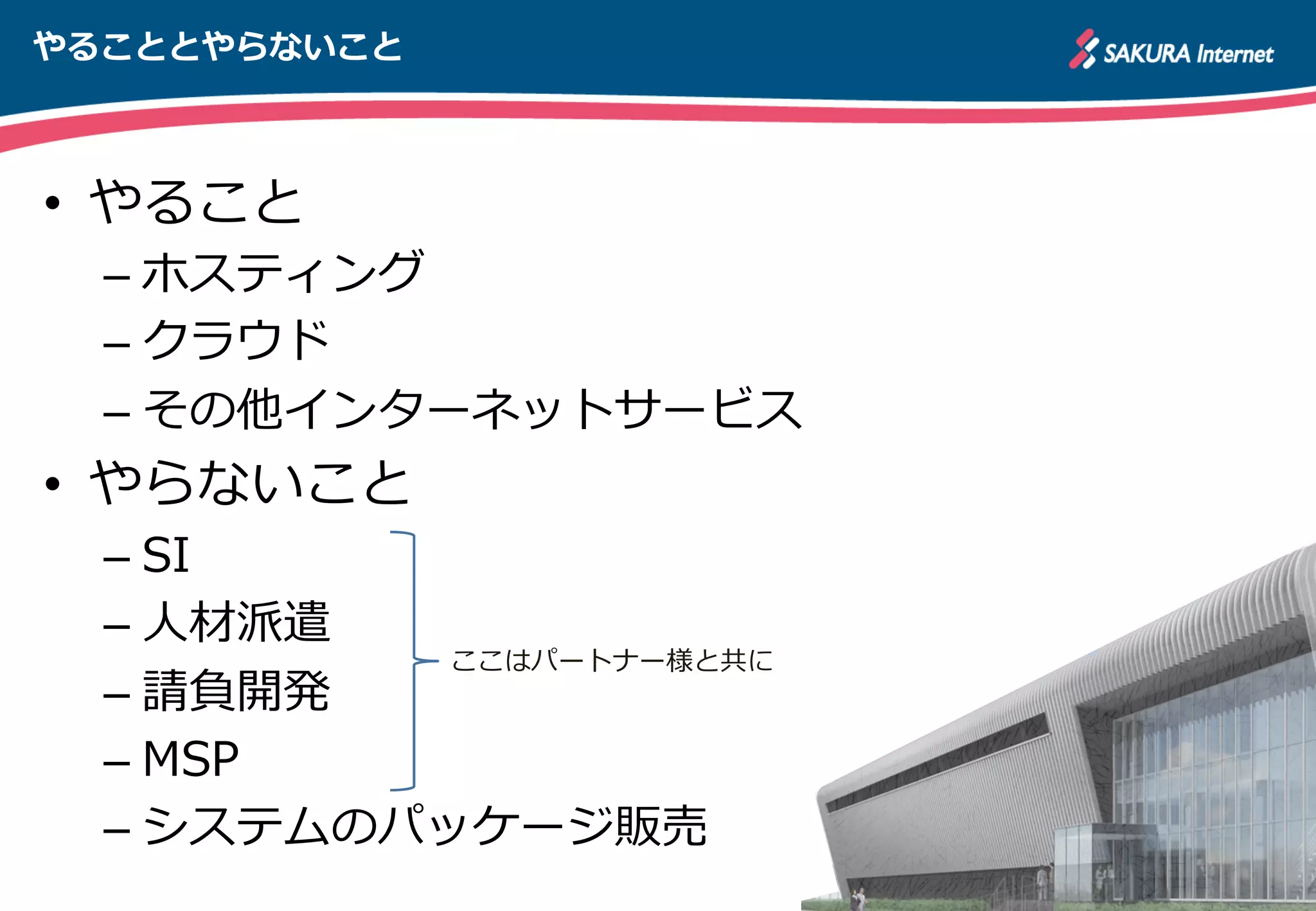 やることとやらないこと
•  やること
– ホスティング
– クラウド
– その他インターネットサービス
•  やらないこと
– SI
– ⼈人材派遣
– 請負開発
– MSP
– システムのパッケージ販売
ここはパートナー様と共に
 
