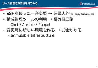サーバ管理理の⽅方法論論を⾒見見てみる
10
•  SSHを使った⼀一⻫斉変更更  →  超属⼈人的(ex:copy-‐‑‒tanaka.pl)
•  構成管理理ツールの利利⽤用  →  冪等性⾯面倒
– Chef  /  Ansible  /  Puppet
•  変更更毎に新しい環境を作る  →  お⾦金金かかる
– Immutable  Infrastructure
http://apache.jp
 