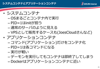 システムコンテナとアプリケーションコンテナ
16
•  システムコンテナ
– OSまるごとコンテナ内で実⾏行行
– PID=1はinitが担う
– 通常のサーバのように⾒見見える
– VPSとして販売するケースも(JoesCloudさんなど)
•  アプリケーションコンテナ
– コマンド(アプリケーション)だけをコンテナ化
– PID=1は各コマンドになる
– 実⾏行行が軽い
– デーモンを実⾏行行してもコンテナは即終了了してしまう
– Dockerはアプリケーションコンテナに近い
 
