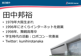 ⾃自⼰己紹介
⽥田中邦裕
•  1978年年⼤大阪⽣生まれ
•  1996年年にさくらインターネットを創業
•  1998年年、舞鶴⾼高専卒
•  学⽣生時代の活動：ロボコン・吹奏楽
•  Twitter:  kunihirotanaka
 