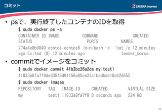 コミット
23
•  psで、実⾏行行終了了したコンテナのIDを取得
$	
 sudo	
 docker	
 ps	
 -a	
 
CONTAINER	
 ID	
 IMAGE	
 	
 	
 	
 	
 	
 	
 	
 	
 	
 COMMAND	
 	
 	
 	
 	
 	
 	
 	
 	
 	
 	
 	
 	
 	
 	
 CREATED	
 
STATUS	
 	
 	
 	
 	
 	
 	
 	
 	
 	
 	
 	
 	
 	
 	
 	
 	
 	
 	
 	
 	
 	
 	
 	
 PORTS	
 	
 	
 	
 	
 	
 	
 	
 	
 	
 NAMES	
 
774a4e8b0840	
 centos:centos6	
 /bin/bash	
 -c	
 ‘cat	
 /e	
 12	
 minutes	
 
ago	
 Exited	
 (0)	
 12	
 minutes	
 ago	
 	
 	
 	
 	
 	
 	
 	
 	
 	
 	
 	
 	
 	
 	
 	
 tender_morse	
 
•  commitでイメージをコミット
$	
 sudo	
 docker	
 commit	
 41b2bc26a2da	
 my:test1	
 
11833a8fa7f9ded35f5d91156a80ce23c1badbab18cb2d555	
 
$	
 sudo	
 docker	
 images	
 
REPOSITORY	
 	
 	
 TAG	
 	
 	
 IMAGE	
 ID	
 	
 	
 	
 	
 CREATED	
 	
 	
 	
 	
 	
 	
 	
 	
 VIRTUAL	
 SIZE	
 
my	
 	
 	
 	
 	
 	
 	
 	
 	
 	
 	
 test1	
 11833a8fa7f9	
 8	
 seconds	
 ago	
 	
 	
 224	
 MB  
 