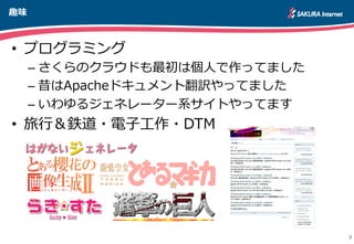 趣味
3
•  プログラミング
– さくらのクラウドも最初は個⼈人で作ってました
– 昔はApacheドキュメント翻訳やってました
– いわゆるジェネレーター系サイトやってます
•  旅⾏行行＆鉄道・電⼦子⼯工作・DTM
http://apache.jp
 