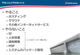 やることとやらないこと
•  やること
– ホスティング
– クラウド
– その他インターネットサービス
•  やらないこと
– SI
– ⼈人材派遣
– 請負開発
– MSP
– システムのパッケージ販売
ここはパートナー様と共に
 