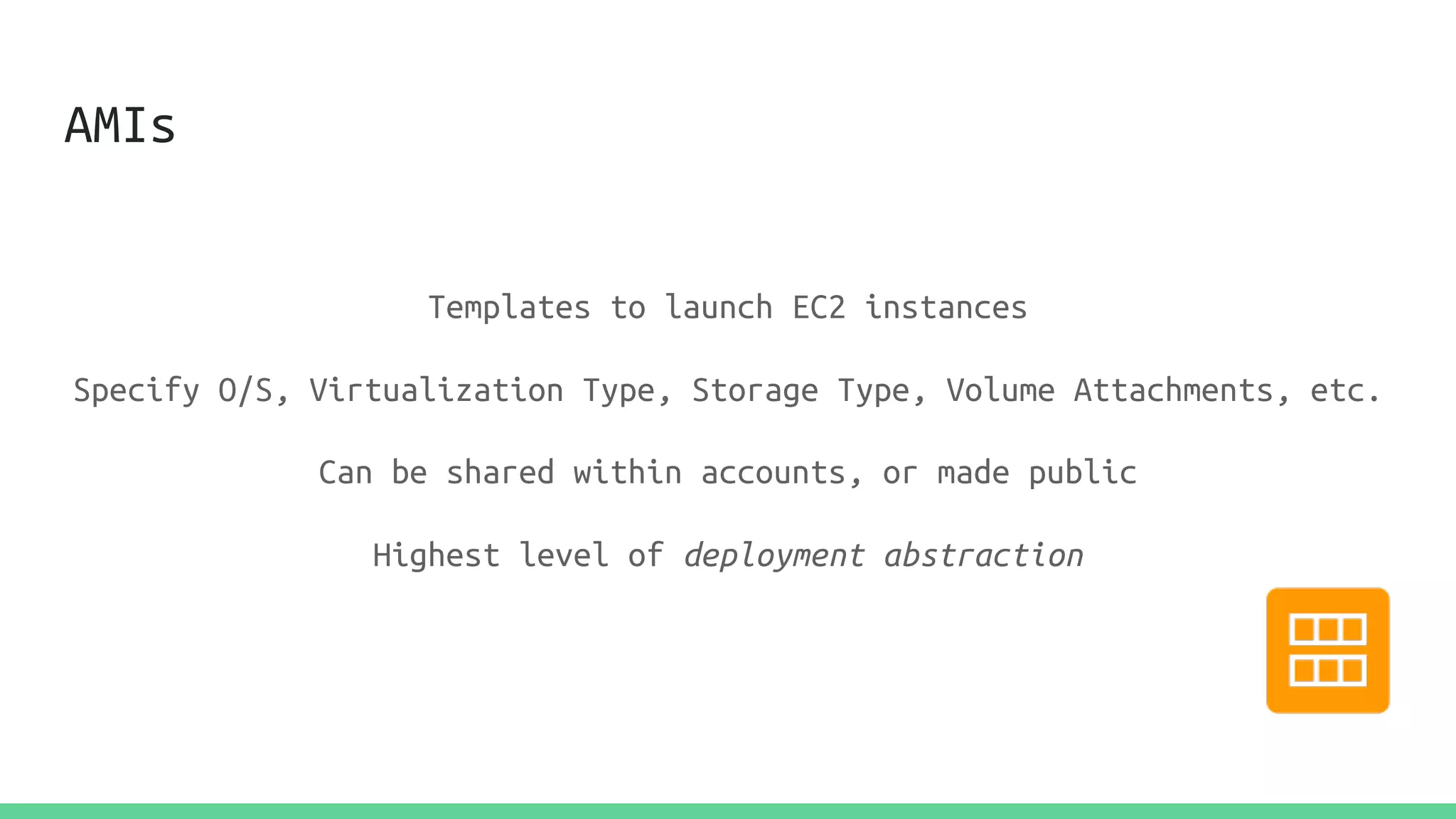 AMIs
Templates to launch EC2 instances
Specify O/S, Virtualization Type, Storage Type, Volume Attachments, etc.
Can be shared within accounts, or made public
Highest level of deployment abstraction
 