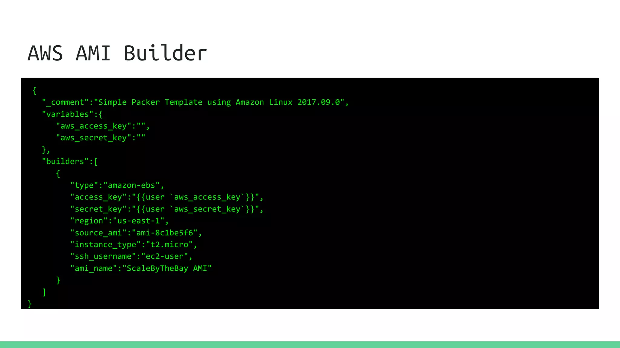 AWS AMI Builder
{
"_comment":"Simple Packer Template using Amazon Linux 2017.09.0",
"variables":{
"aws_access_key":"",
"aws_secret_key":""
},
"builders":[
{
"type":"amazon-ebs",
"access_key":"{{user `aws_access_key`}}",
"secret_key":"{{user `aws_secret_key`}}",
"region":"us-east-1",
"source_ami":"ami-8c1be5f6",
"instance_type":"t2.micro",
"ssh_username":"ec2-user",
"ami_name":"ScaleByTheBay AMI"
}
]
}
 