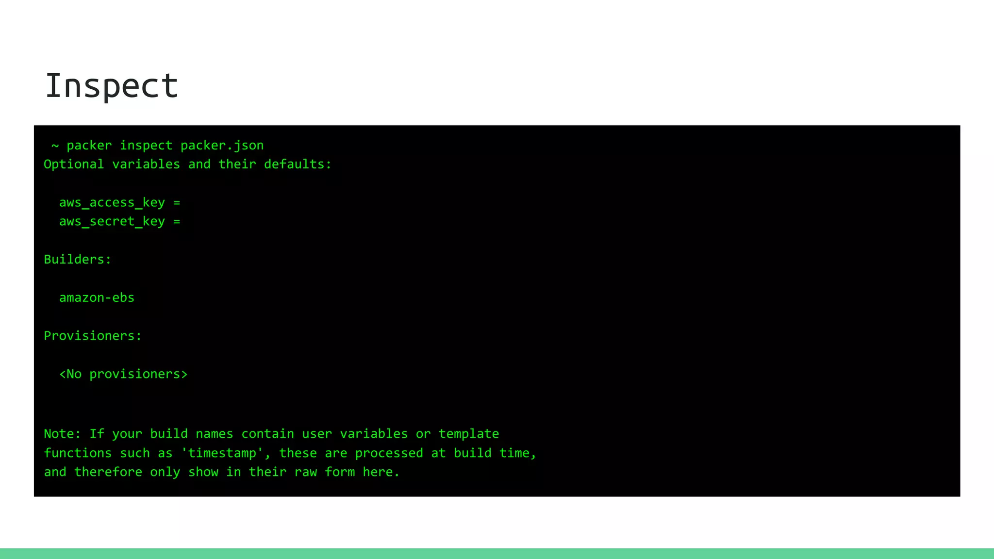 Inspect
~ packer inspect packer.json
Optional variables and their defaults:
aws_access_key =
aws_secret_key =
Builders:
amazon-ebs
Provisioners:
<No provisioners>
Note: If your build names contain user variables or template
functions such as 'timestamp', these are processed at build time,
and therefore only show in their raw form here.
 