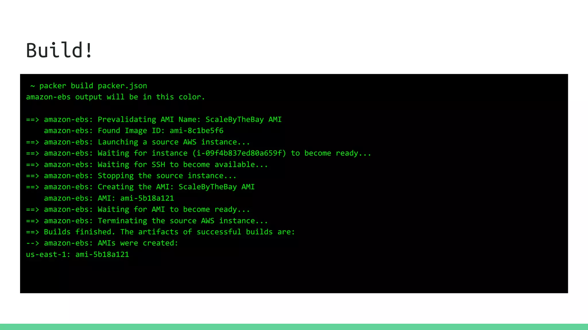 Build!
~ packer build packer.json
amazon-ebs output will be in this color.
==> amazon-ebs: Prevalidating AMI Name: ScaleByTheBay AMI
amazon-ebs: Found Image ID: ami-8c1be5f6
==> amazon-ebs: Launching a source AWS instance...
==> amazon-ebs: Waiting for instance (i-09f4b837ed80a659f) to become ready...
==> amazon-ebs: Waiting for SSH to become available...
==> amazon-ebs: Stopping the source instance...
==> amazon-ebs: Creating the AMI: ScaleByTheBay AMI
amazon-ebs: AMI: ami-5b18a121
==> amazon-ebs: Waiting for AMI to become ready...
==> amazon-ebs: Terminating the source AWS instance...
==> Builds finished. The artifacts of successful builds are:
--> amazon-ebs: AMIs were created:
us-east-1: ami-5b18a121
 