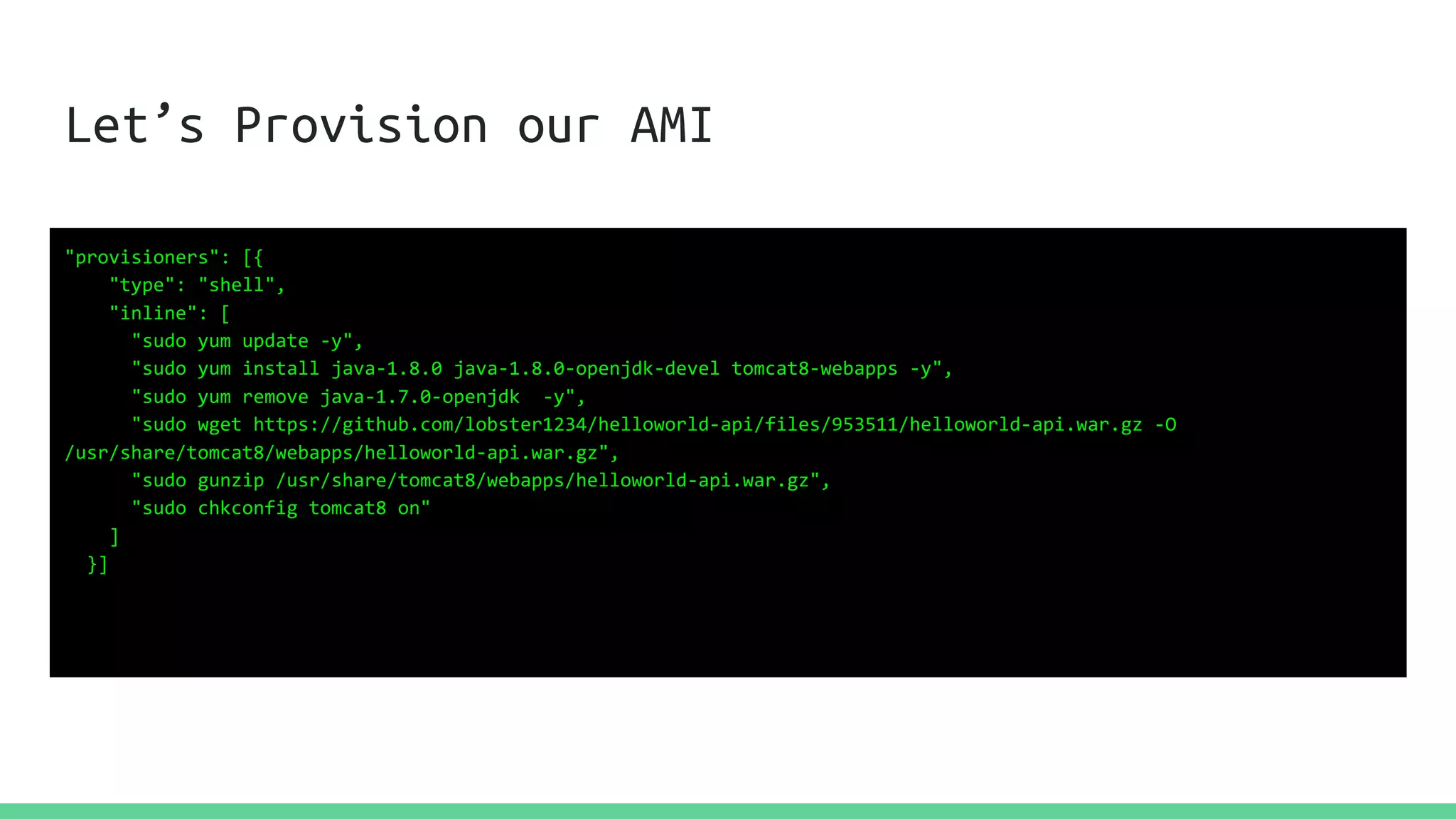 Let’s Provision our AMI
"provisioners": [{
"type": "shell",
"inline": [
"sudo yum update -y",
"sudo yum install java-1.8.0 java-1.8.0-openjdk-devel tomcat8-webapps -y",
"sudo yum remove java-1.7.0-openjdk -y",
"sudo wget https://github.com/lobster1234/helloworld-api/files/953511/helloworld-api.war.gz -O
/usr/share/tomcat8/webapps/helloworld-api.war.gz",
"sudo gunzip /usr/share/tomcat8/webapps/helloworld-api.war.gz",
"sudo chkconfig tomcat8 on"
]
}]
 
