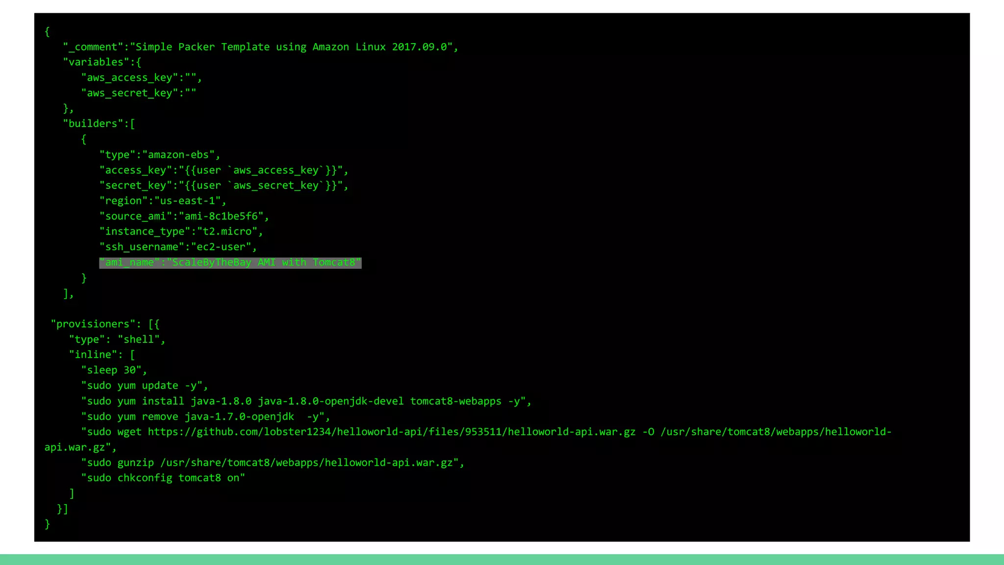 {
"_comment":"Simple Packer Template using Amazon Linux 2017.09.0",
"variables":{
"aws_access_key":"",
"aws_secret_key":""
},
"builders":[
{
"type":"amazon-ebs",
"access_key":"{{user `aws_access_key`}}",
"secret_key":"{{user `aws_secret_key`}}",
"region":"us-east-1",
"source_ami":"ami-8c1be5f6",
"instance_type":"t2.micro",
"ssh_username":"ec2-user",
"ami_name":"ScaleByTheBay AMI with Tomcat8"
}
],
"provisioners": [{
"type": "shell",
"inline": [
"sleep 30",
"sudo yum update -y",
"sudo yum install java-1.8.0 java-1.8.0-openjdk-devel tomcat8-webapps -y",
"sudo yum remove java-1.7.0-openjdk -y",
"sudo wget https://github.com/lobster1234/helloworld-api/files/953511/helloworld-api.war.gz -O /usr/share/tomcat8/webapps/helloworld-
api.war.gz",
"sudo gunzip /usr/share/tomcat8/webapps/helloworld-api.war.gz",
"sudo chkconfig tomcat8 on"
]
}]
}
 