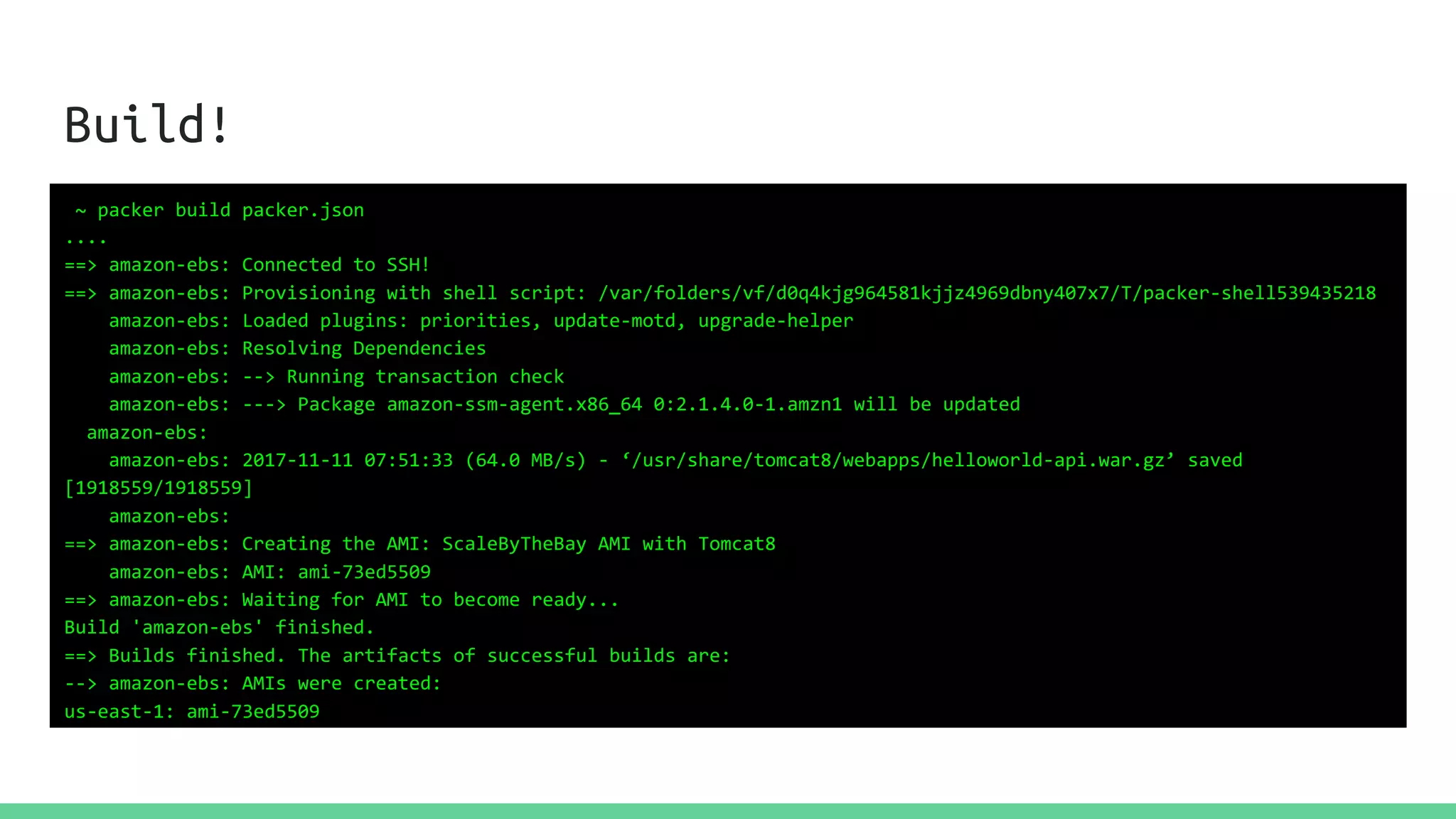 Build!
~ packer build packer.json
....
==> amazon-ebs: Connected to SSH!
==> amazon-ebs: Provisioning with shell script: /var/folders/vf/d0q4kjg964581kjjz4969dbny407x7/T/packer-shell539435218
amazon-ebs: Loaded plugins: priorities, update-motd, upgrade-helper
amazon-ebs: Resolving Dependencies
amazon-ebs: --> Running transaction check
amazon-ebs: ---> Package amazon-ssm-agent.x86_64 0:2.1.4.0-1.amzn1 will be updated
amazon-ebs:
amazon-ebs: 2017-11-11 07:51:33 (64.0 MB/s) - ‘/usr/share/tomcat8/webapps/helloworld-api.war.gz’ saved
[1918559/1918559]
amazon-ebs:
==> amazon-ebs: Creating the AMI: ScaleByTheBay AMI with Tomcat8
amazon-ebs: AMI: ami-73ed5509
==> amazon-ebs: Waiting for AMI to become ready...
Build 'amazon-ebs' finished.
==> Builds finished. The artifacts of successful builds are:
--> amazon-ebs: AMIs were created:
us-east-1: ami-73ed5509
 