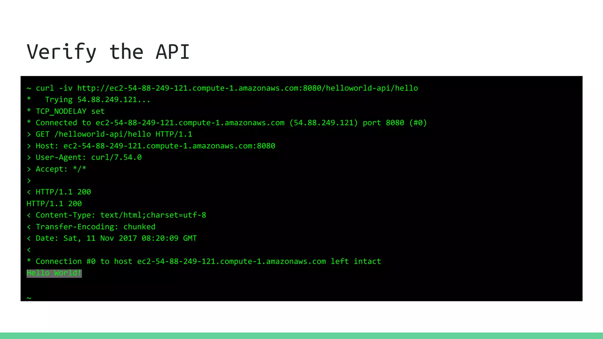 Verify the API
~ curl -iv http://ec2-54-88-249-121.compute-1.amazonaws.com:8080/helloworld-api/hello
* Trying 54.88.249.121...
* TCP_NODELAY set
* Connected to ec2-54-88-249-121.compute-1.amazonaws.com (54.88.249.121) port 8080 (#0)
> GET /helloworld-api/hello HTTP/1.1
> Host: ec2-54-88-249-121.compute-1.amazonaws.com:8080
> User-Agent: curl/7.54.0
> Accept: */*
>
< HTTP/1.1 200
HTTP/1.1 200
< Content-Type: text/html;charset=utf-8
< Transfer-Encoding: chunked
< Date: Sat, 11 Nov 2017 08:20:09 GMT
<
* Connection #0 to host ec2-54-88-249-121.compute-1.amazonaws.com left intact
Hello World!
~
 