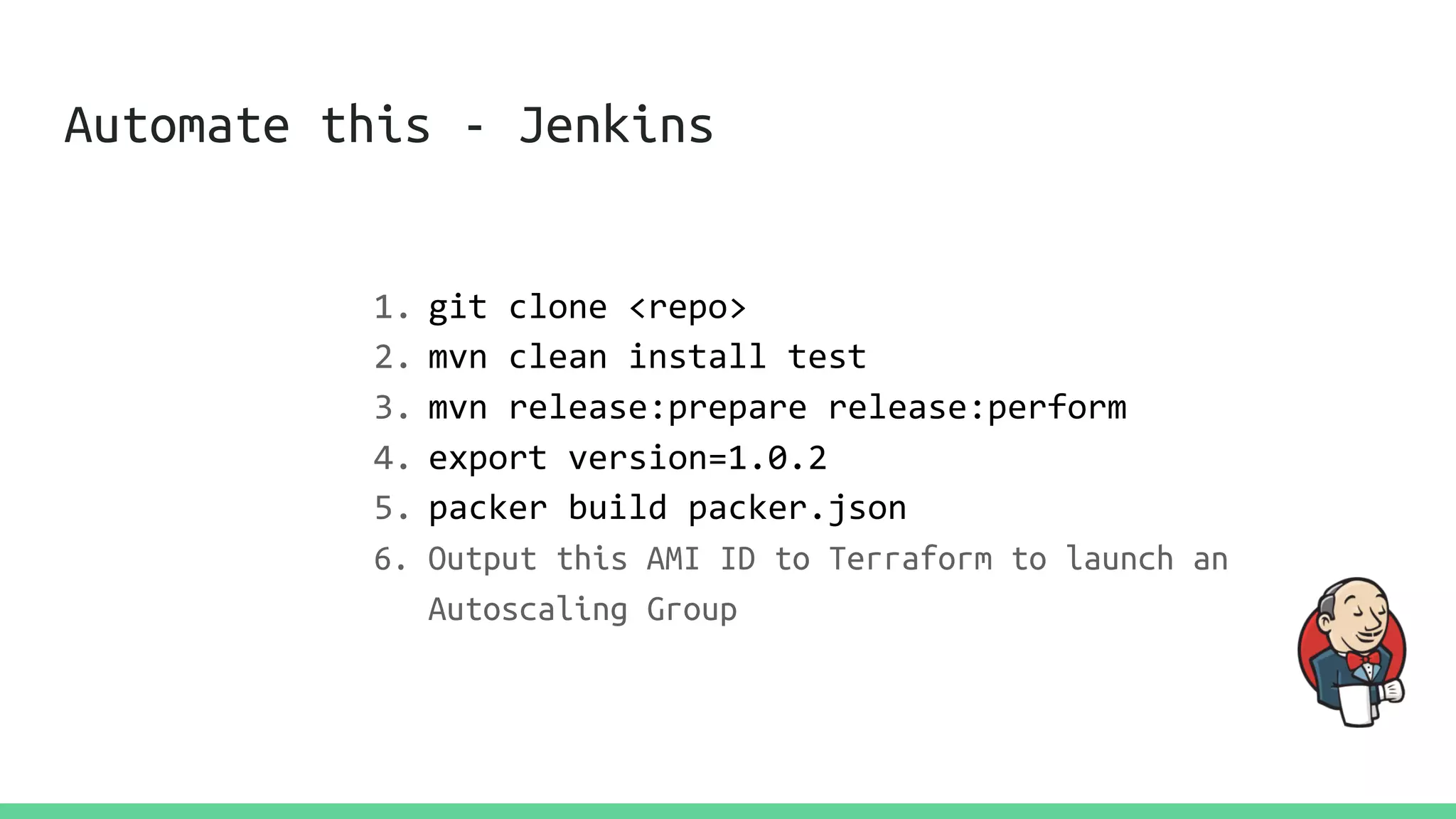 Automate this - Jenkins
1. git clone <repo>
2. mvn clean install test
3. mvn release:prepare release:perform
4. export version=1.0.2
5. packer build packer.json
6. Output this AMI ID to Terraform to launch an
Autoscaling Group
 
