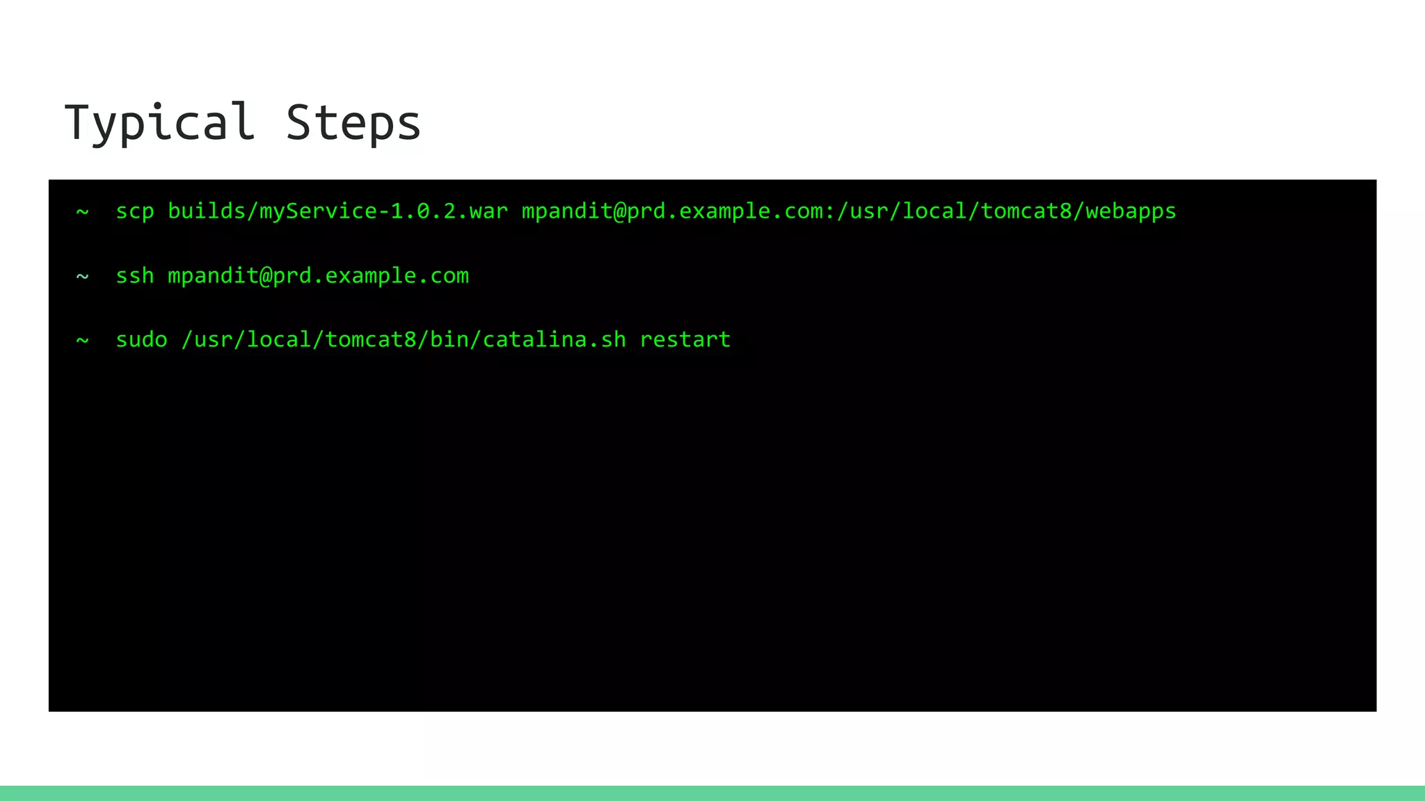 Typical Steps
~ scp builds/myService-1.0.2.war mpandit@prd.example.com:/usr/local/tomcat8/webapps
~ ssh mpandit@prd.example.com
~ sudo /usr/local/tomcat8/bin/catalina.sh restart
 
