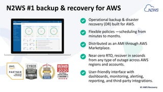 Operational backup & disaster
recovery (DR) built for AWS.
Flexible policies —scheduling from
minutes to months.
Distributed as an AMI through AWS
Marketplace.
Near-zero RTO, recover in seconds
from any type of outage across AWS
regions and accounts.
N2WS #1 backup & recovery for AWS
User-friendly interface with
dashboards, monitoring, alerting,
reporting, and third-party integrations.
#1 AWS Recovery
 