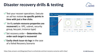 ✅Test your recover operations. Execute
an ad hoc restore to specific points in
time with just a few clicks.
✅ Verify certain resource properties are
recovered (i.e. VPC, subnet, security
group, key pair, instance type)
✅Set recovery order – Determine the
order each target is recovered
✅Easily check issue via logs in the case
of a failed Recovery Scenario
#1 AWS Recovery
Disaster recovery drills & testing
https://aws.amazon.com/blogs/apn/how-to-orchestrate-and-test-recovery-scenarios-with-n2ws/
 
