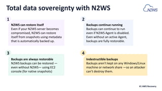 N2WS can restore itself
Even if your N2WS server becomes
compromised, N2WS can restore
itself from snapshots using metadata
that is automatically backed up.
Backups continue running
Backups can continue to run
even if N2WS Agent is disabled.
Even without an active Agent,
backups are fully restorable.
Backups are always restorable
N2WS backups can be restored —
even without N2WS— using EC2
console (for native snapshots)
Total data sovereignty with N2WS
Indestructible backups
Backups aren’t kept on any Windows/Linux
machine or network share —so an attacker
can’t destroy them.
#1 AWS Recovery
1 2
3 4
 