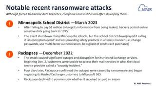 Notable recent ransomware attacks
Minneapolis School District —March 2023
• After failing to pay $1 million to keep its information from being leaked, hackers posted online
sensitive data going back to 1995
• The event shut down many Minneapolis schools, but the school district downplayed it calling
it ‘an encryption event’ and not providing safety protocol in a timely manner (i.e. change
passwords, use multi-factor authentication, be vigilant of credit card purchases)
Although forced to disclose data breaches, companies and institutions often downplay them…
!
!
#1 AWS Recovery
Rackspace —December 2022
• The attack caused significant outages and disruptions for its Hosted Exchange services.
Beginning Dec. 2, customers were unable to access their mail services in what the cloud
service provider called a "security incident."
• Four days later, Rackspace confirmed the outages were caused by ransomware and began
migrating its Hosted Exchange customers to Microsoft 365.
• Rackspace declined to comment on whether it received or paid a ransom
 