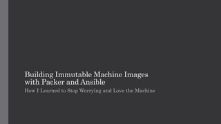 Building Immutable Machine Images
with Packer and Ansible
How I Learned to Stop Worrying and Love the Machine
 
