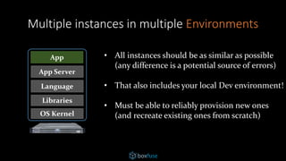 OS Kernel
Libraries
Language
App Server
App
Multiple instances in multiple Environments
• All instances should be as similar as possible
(any difference is a potential source of errors)
• That also includes your local Dev environment!
• Must be able to reliably provision new ones
(and recreate existing ones from scratch)
 