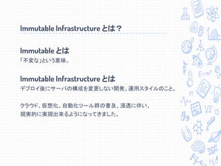 Immutable とは
「不変な」という意味。
Immutable Infrastructure とは
デプロイ後にサーバの構成を変更しない開発、運用スタイルのこと。
クラウド、仮想化、自動化ツール群の普及、浸透に伴い、
現実的に実現出来るようになってきました。
Immutable Infrastructure とは？
5
 
