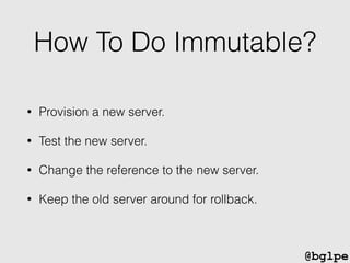 @bglpe
How To Do Immutable?
• Provision a new server.
• Test the new server.
• Change the reference to the new server.
• Keep the old server around for rollback.
 