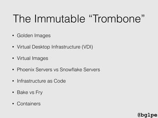 @bglpe
The Immutable “Trombone”
• Golden Images
• Virtual Desktop Infrastructure (VDI)
• Virtual Images
• Phoenix Servers vs Snowﬂake Servers
• Infrastructure as Code
• Bake vs Fry
• Containers
 